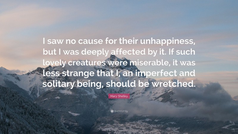 Mary Shelley Quote: “I saw no cause for their unhappiness, but I was deeply affected by it. If such lovely creatures were miserable, it was less strange that I, an imperfect and solitary being, should be wretched.”
