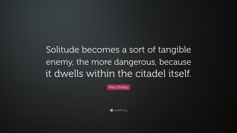 Mary Shelley Quote: “Solitude becomes a sort of tangible enemy, the more dangerous, because it dwells within the citadel itself.”
