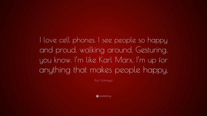 Kurt Vonnegut Quote: “I love cell phones. I see people so happy and proud, walking around. Gesturing, you know. I’m like Karl Marx, I’m up for anything that makes people happy.”