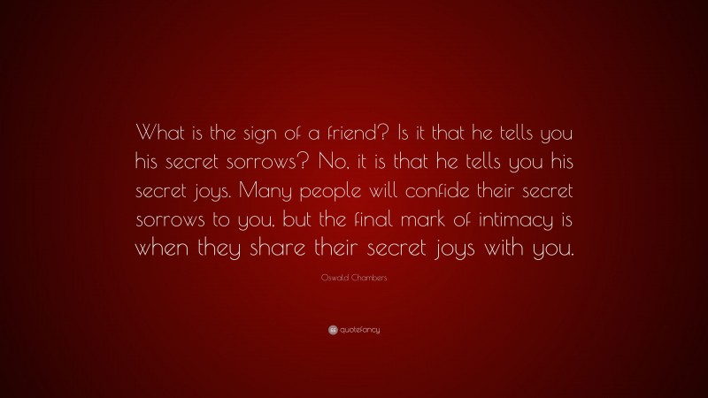 Oswald Chambers Quote: “What is the sign of a friend? Is it that he tells you his secret sorrows? No, it is that he tells you his secret joys. Many people will confide their secret sorrows to you, but the final mark of intimacy is when they share their secret joys with you.”