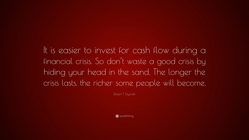 Robert T. Kiyosaki Quote: “It is easier to invest for cash flow during a financial crisis. So don’t waste a good crisis by hiding your head in the sand. The longer the crisis lasts, the richer some people will become.”