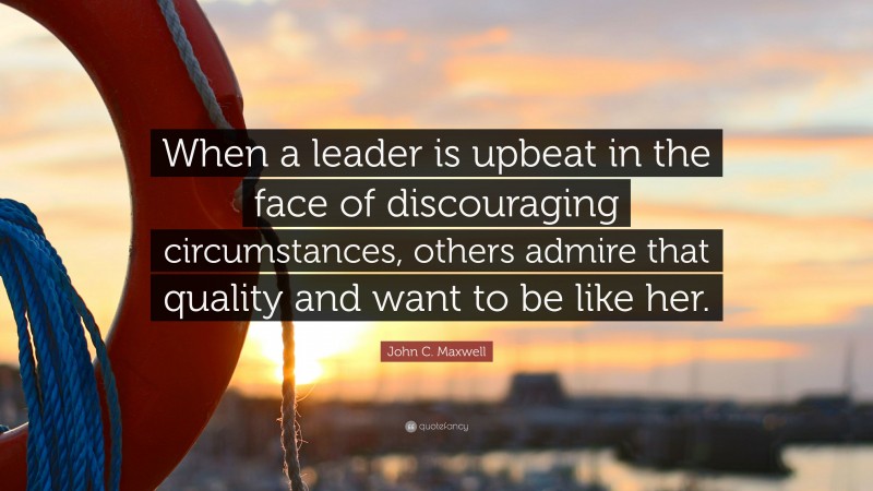 John C. Maxwell Quote: “When a leader is upbeat in the face of discouraging circumstances, others admire that quality and want to be like her.”