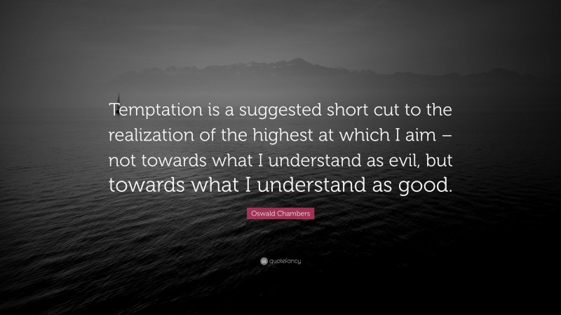 Oswald Chambers Quote: “Temptation is a suggested short cut to the realization of the highest at which I aim – not towards what I understand as evil, but towards what I understand as good.”