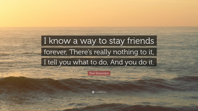 Shel Silverstein Quote: “I know a way to stay friends forever, There’s really nothing to it, I tell you what to do, And you do it.”