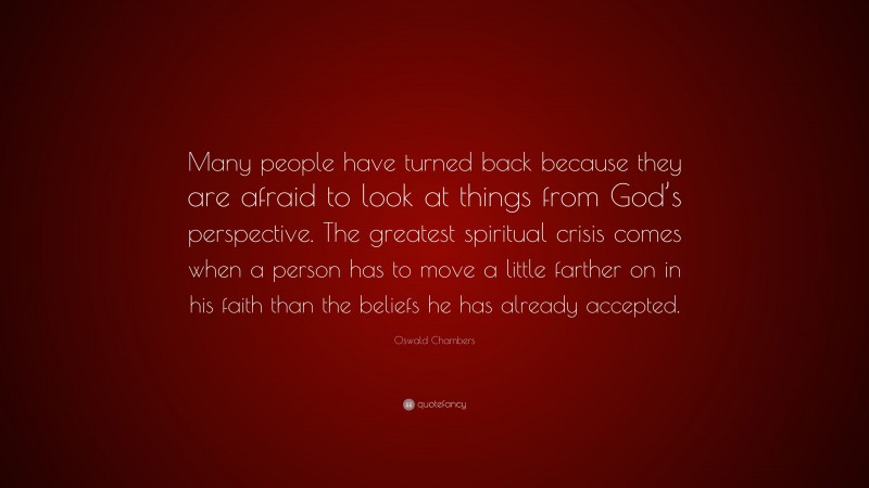 Oswald Chambers Quote: “Many people have turned back because they are afraid to look at things from God’s perspective. The greatest spiritual crisis comes when a person has to move a little farther on in his faith than the beliefs he has already accepted.”
