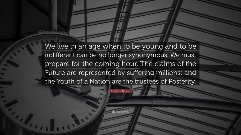 Benjamin Disraeli Quote: “We live in an age when to be young and to be indifferent can be no longer synonymous. We must prepare for the coming hour. The claims of the Future are represented by suffering millions; and the Youth of a Nation are the trustees of Posterity.”
