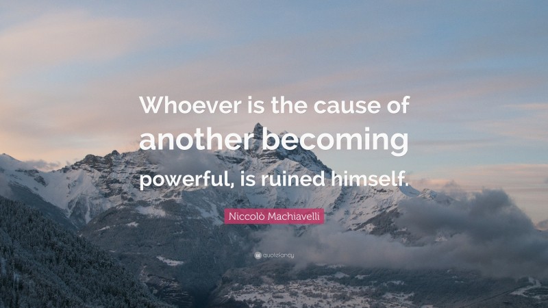 Niccolò Machiavelli Quote: “Whoever is the cause of another becoming powerful, is ruined himself.”