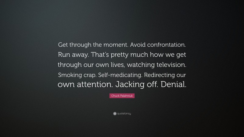 Chuck Palahniuk Quote: “Get through the moment. Avoid confrontation. Run away. That’s pretty much how we get through our own lives, watching television. Smoking crap. Self-medicating. Redirecting our own attention. Jacking off. Denial.”