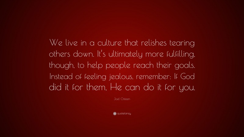 Joel Osteen Quote: “We live in a culture that relishes tearing others down. It’s ultimately more fulfilling, though, to help people reach their goals. Instead of feeling jealous, remember: If God did it for them, He can do it for you.”