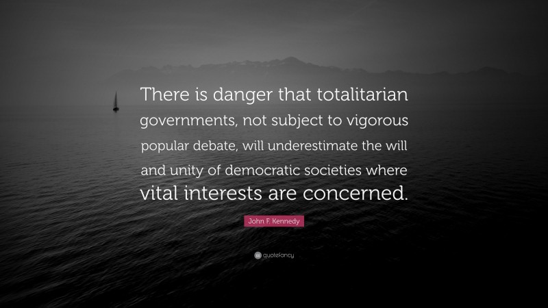 John F. Kennedy Quote: “There is danger that totalitarian governments, not subject to vigorous popular debate, will underestimate the will and unity of democratic societies where vital interests are concerned.”