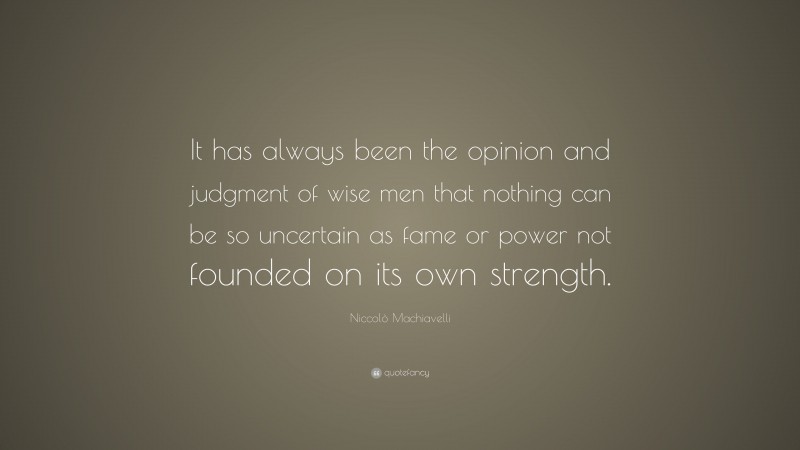 Niccolò Machiavelli Quote: “It has always been the opinion and judgment of wise men that nothing can be so uncertain as fame or power not founded on its own strength.”