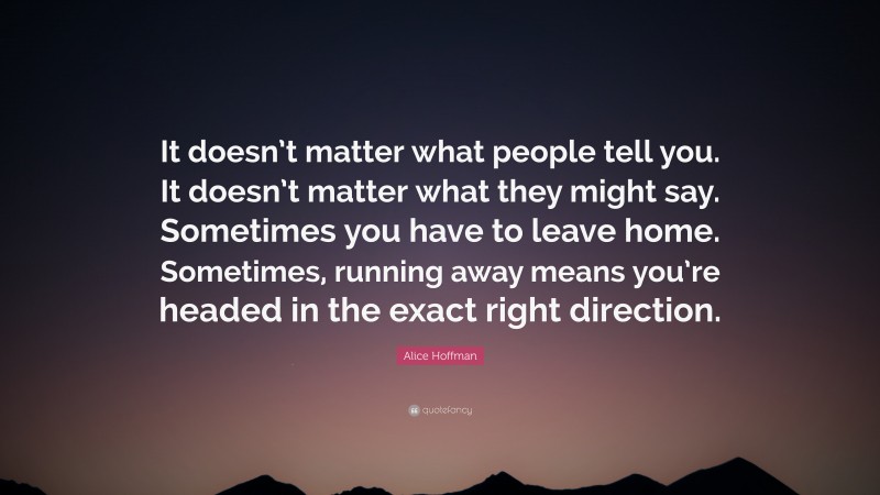 Alice Hoffman Quote: “It doesn’t matter what people tell you. It doesn’t matter what they might say. Sometimes you have to leave home. Sometimes, running away means you’re headed in the exact right direction.”