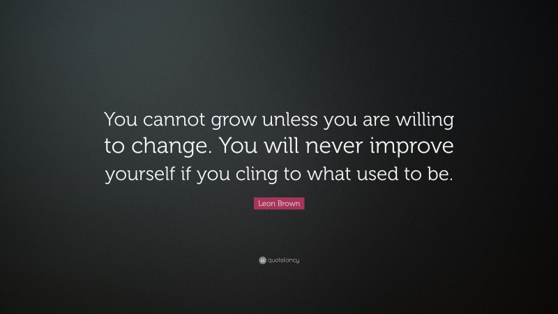 Leon Brown Quote: “You cannot grow unless you are willing to change. You will never improve yourself if you cling to what used to be.”