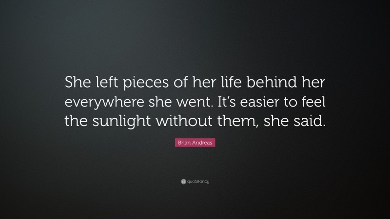Brian Andreas Quote: “She left pieces of her life behind her everywhere she went. It’s easier to feel the sunlight without them, she said.”