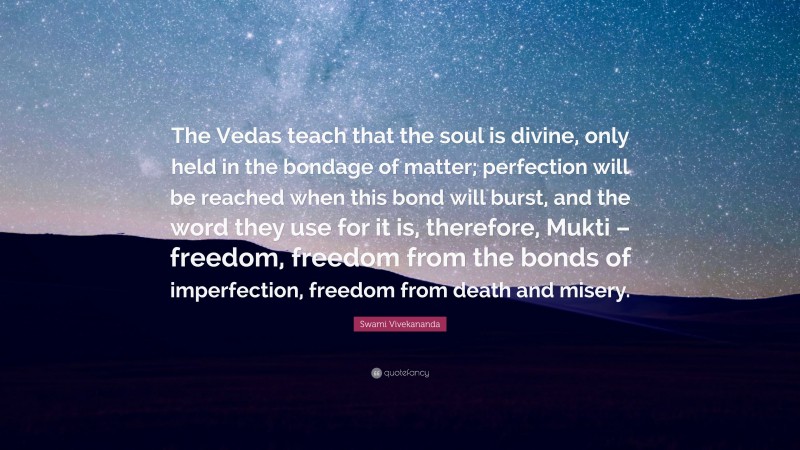 Swami Vivekananda Quote: “The Vedas teach that the soul is divine, only held in the bondage of matter; perfection will be reached when this bond will burst, and the word they use for it is, therefore, Mukti – freedom, freedom from the bonds of imperfection, freedom from death and misery.”