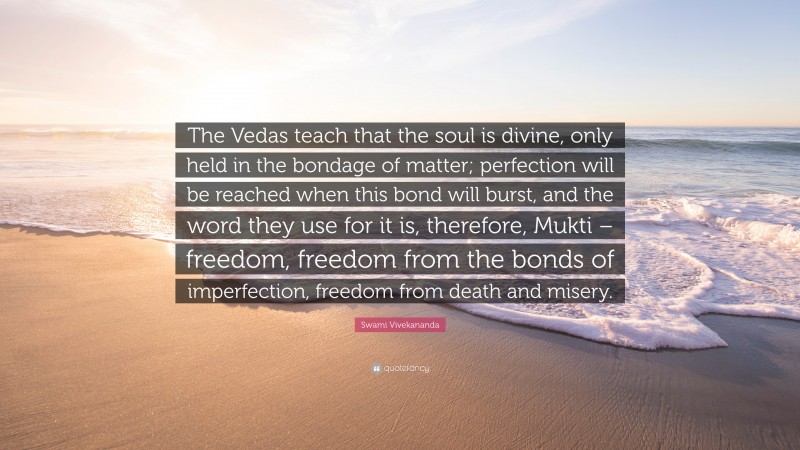 Swami Vivekananda Quote: “The Vedas teach that the soul is divine, only held in the bondage of matter; perfection will be reached when this bond will burst, and the word they use for it is, therefore, Mukti – freedom, freedom from the bonds of imperfection, freedom from death and misery.”