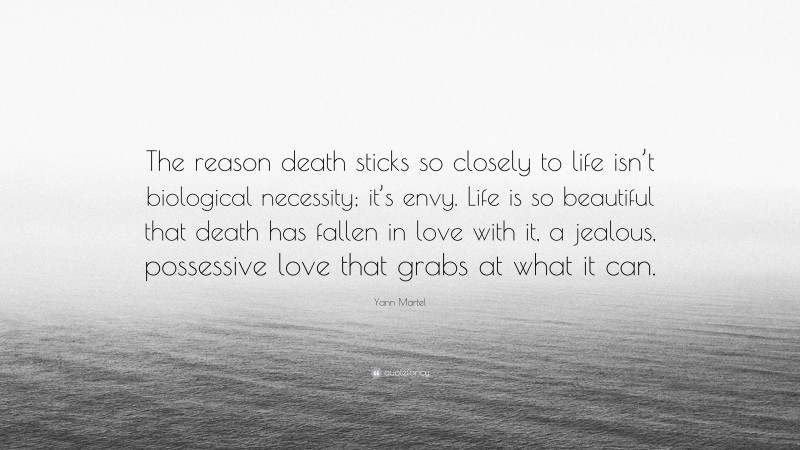 Yann Martel Quote: “The reason death sticks so closely to life isn’t biological necessity; it’s envy. Life is so beautiful that death has fallen in love with it, a jealous, possessive love that grabs at what it can.”
