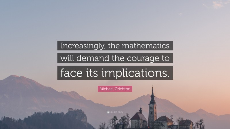 Michael Crichton Quote: “Increasingly, the mathematics will demand the courage to face its implications.”