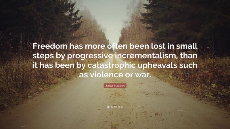 James Madison Quote: “Freedom has more often been lost in small steps by progressive incrementalism, than it has been by catastrophic upheavals such as violence or war.”