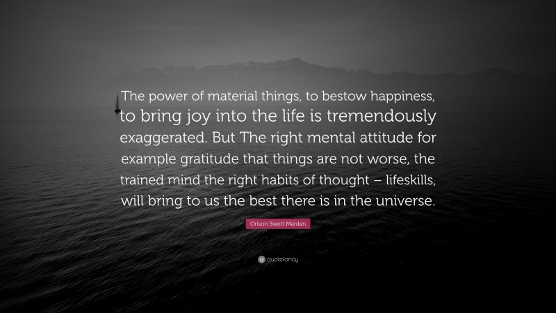 Orison Swett Marden Quote: “The power of material things, to bestow happiness, to bring joy into the life is tremendously exaggerated. But The right mental attitude for example gratitude that things are not worse, the trained mind the right habits of thought – lifeskills, will bring to us the best there is in the universe.”