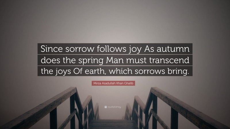 Mirza Asadullah Khan Ghalib Quote: “Since sorrow follows joy As autumn does the spring Man must transcend the joys Of earth, which sorrows bring.”