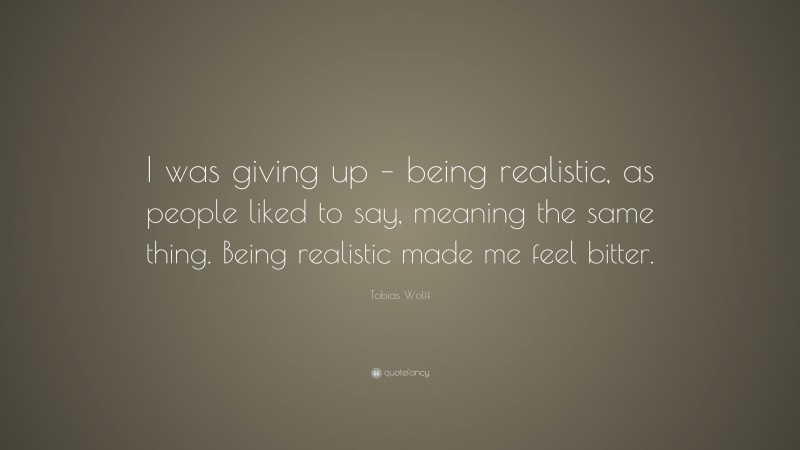 Tobias Wolff Quote: “I was giving up – being realistic, as people liked to say, meaning the same thing. Being realistic made me feel bitter.”
