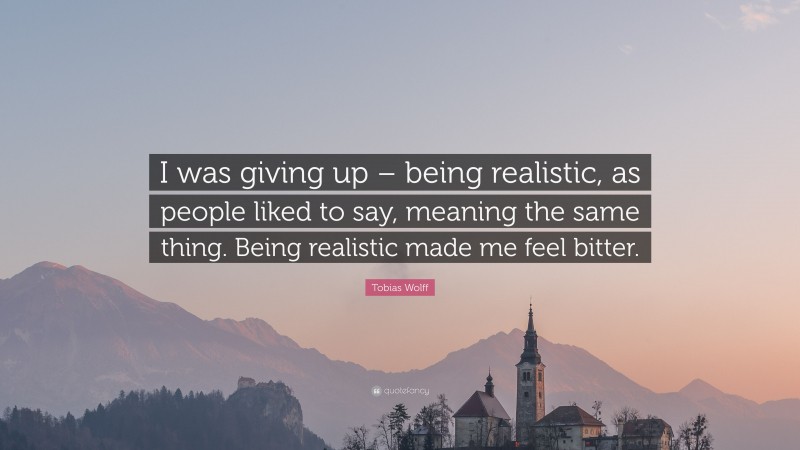 Tobias Wolff Quote: “I was giving up – being realistic, as people liked to say, meaning the same thing. Being realistic made me feel bitter.”