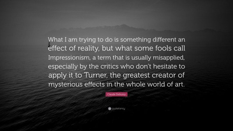 Claude Debussy Quote: “What I am trying to do is something different an effect of reality, but what some fools call Impressionism, a term that is usually misapplied, especially by the critics who don’t hesitate to apply it to Turner, the greatest creator of mysterious effects in the whole world of art.”