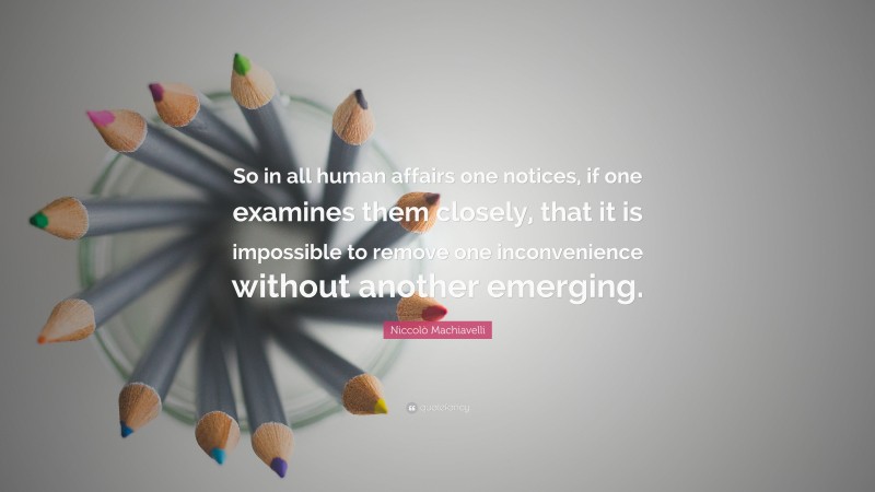 Niccolò Machiavelli Quote: “So in all human affairs one notices, if one examines them closely, that it is impossible to remove one inconvenience without another emerging.”