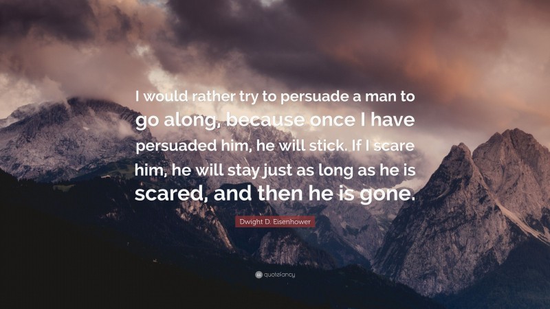 Dwight D. Eisenhower Quote: “I would rather try to persuade a man to go along, because once I have persuaded him, he will stick. If I scare him, he will stay just as long as he is scared, and then he is gone.”