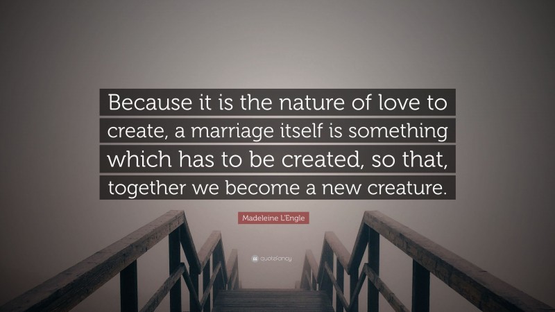 Madeleine L'Engle Quote: “Because it is the nature of love to create, a marriage itself is something which has to be created, so that, together we become a new creature.”