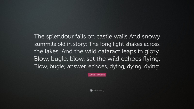 Alfred Tennyson Quote: “The splendour falls on castle walls And snowy summits old in story: The long light shakes across the lakes, And the wild cataract leaps in glory. Blow, bugle, blow, set the wild echoes flying, Blow, bugle; answer, echoes, dying, dying, dying.”