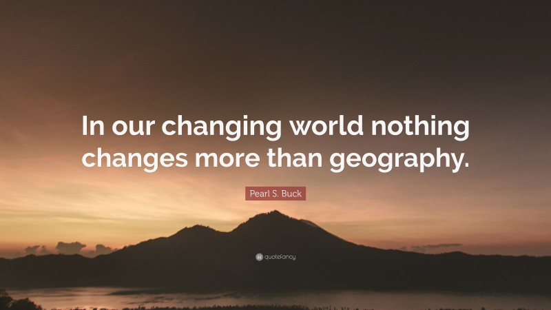 Pearl S. Buck Quote: “In our changing world nothing changes more than geography.”