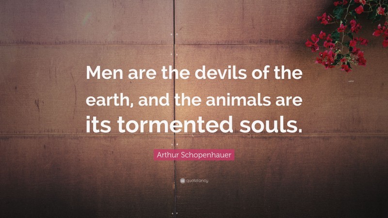 Arthur Schopenhauer Quote: “Men are the devils of the earth, and the animals are its tormented souls.”