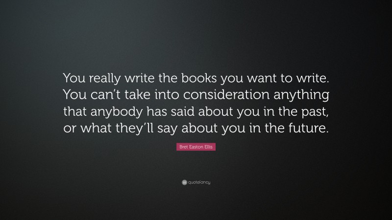 Bret Easton Ellis Quote: “You really write the books you want to write. You can’t take into consideration anything that anybody has said about you in the past, or what they’ll say about you in the future.”