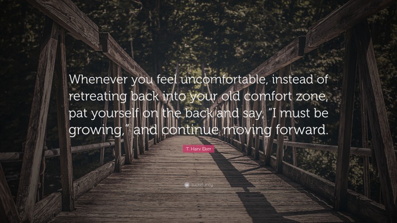 T. Harv Eker Quote: “Whenever you feel uncomfortable, instead of retreating back into your old comfort zone, pat yourself on the back and say, “I must be growing,” and continue moving forward.”