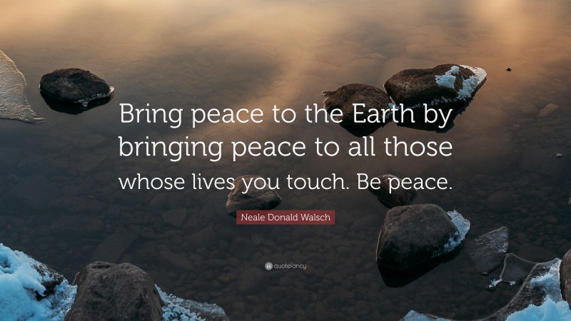 Neale Donald Walsch Quote: “Bring peace to the Earth by bringing peace to all those whose lives you touch. Be peace.”