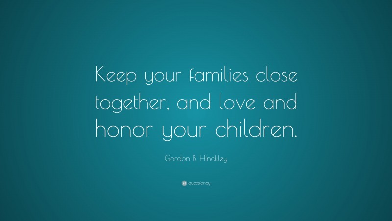 Gordon B. Hinckley Quote: “Keep your families close together, and love and honor your children.”