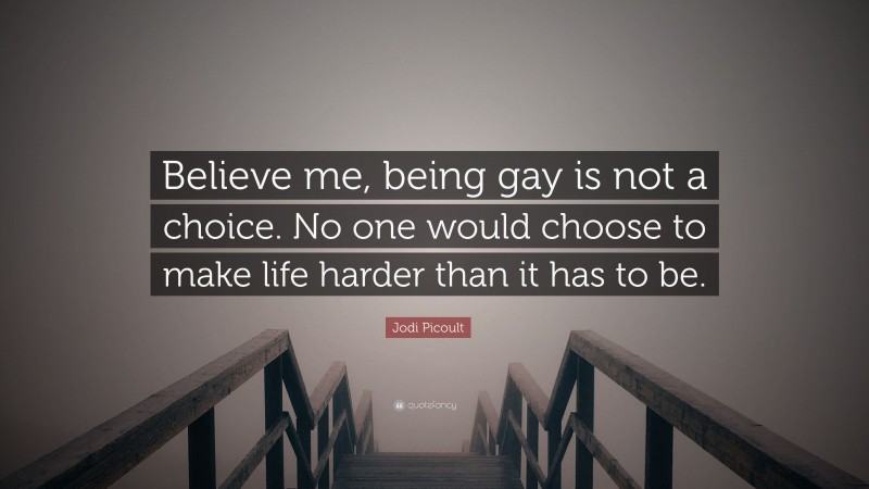 Jodi Picoult Quote: “Believe me, being gay is not a choice. No one would choose to make life harder than it has to be.”