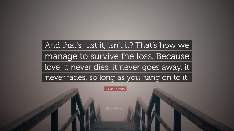 Gayle Forman Quote: “And that’s just it, isn’t it? That’s how we manage to survive the loss. Because love, it never dies, it never goes away, it never fades, so long as you hang on to it.”