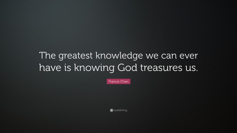 Francis Chan Quote: “The greatest knowledge we can ever have is knowing God treasures us.”