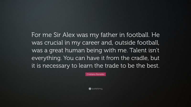 Cristiano Ronaldo Quote: “For me Sir Alex was my father in football. He was crucial in my career and, outside football, was a great human being with me. Talent isn’t everything. You can have it from the cradle, but it is necessary to learn the trade to be the best.”
