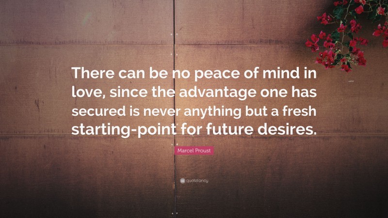 Marcel Proust Quote: “There can be no peace of mind in love, since the advantage one has secured is never anything but a fresh starting-point for future desires.”