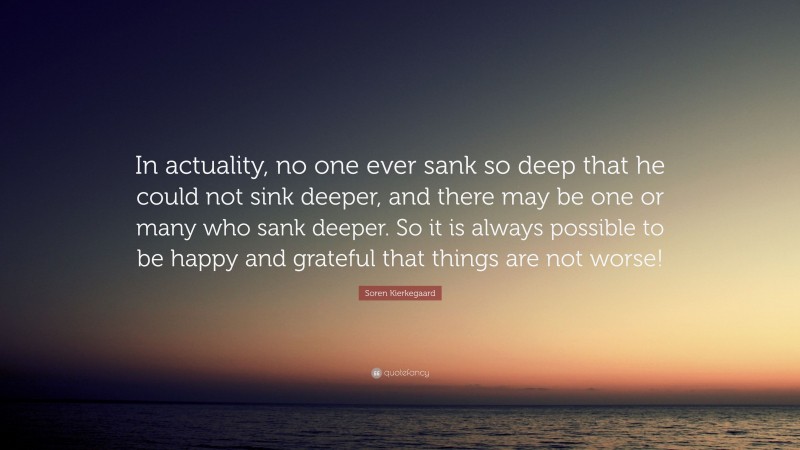 Soren Kierkegaard Quote: “In actuality, no one ever sank so deep that he could not sink deeper, and there may be one or many who sank deeper. So it is always possible to be happy and grateful that things are not worse!”