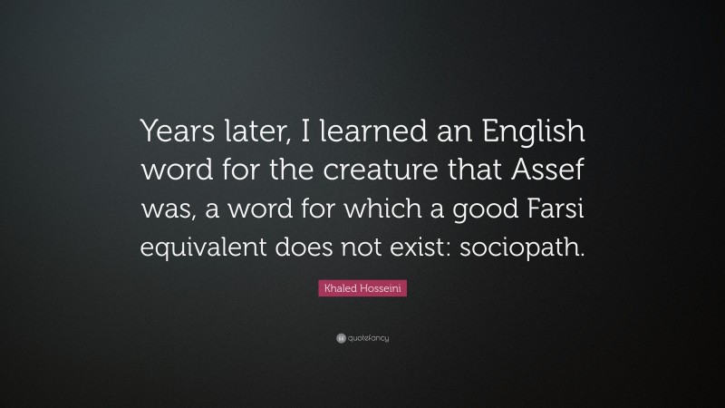 Khaled Hosseini Quote: “Years later, I learned an English word for the creature that Assef was, a word for which a good Farsi equivalent does not exist: sociopath.”