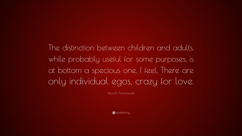 Niccolò Machiavelli Quote: “The distinction between children and adults, while probably useful for some purposes, is at bottom a specious one, I feel. There are only individual egos, crazy for love.”