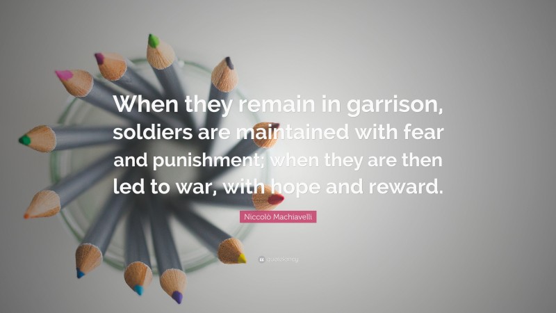 Niccolò Machiavelli Quote: “When they remain in garrison, soldiers are maintained with fear and punishment; when they are then led to war, with hope and reward.”