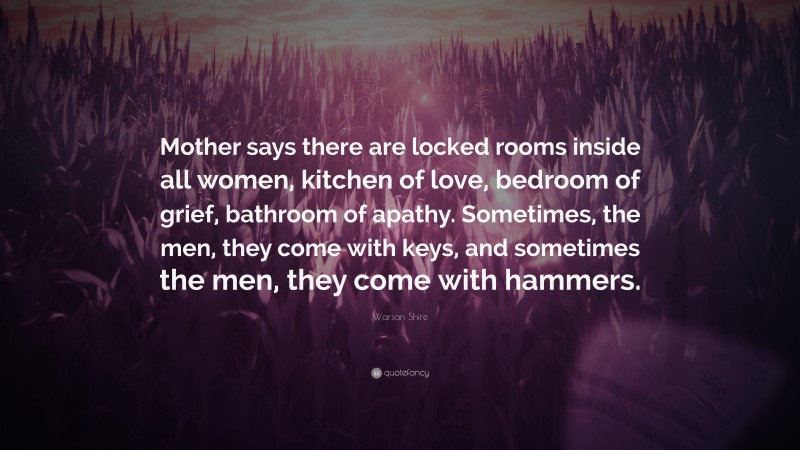 Warsan Shire Quote: “Mother says there are locked rooms inside all women, kitchen of love, bedroom of grief, bathroom of apathy. Sometimes, the men, they come with keys, and sometimes the men, they come with hammers.”