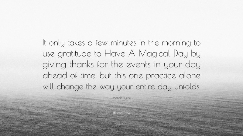 Rhonda Byrne Quote: “It only takes a few minutes in the morning to use gratitude to Have A Magical Day by giving thanks for the events in your day ahead of time, but this one practice alone will change the way your entire day unfolds.”