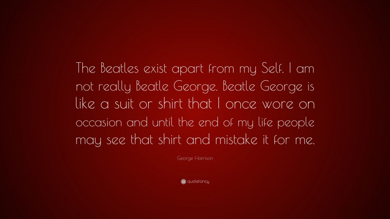 George Harrison Quote: “The Beatles exist apart from my Self. I am not really Beatle George. Beatle George is like a suit or shirt that I once wore on occasion and until the end of my life people may see that shirt and mistake it for me.”